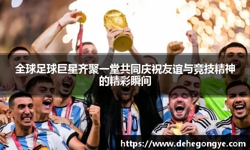 全球足球巨星齐聚一堂共同庆祝友谊与竞技精神的精彩瞬间
